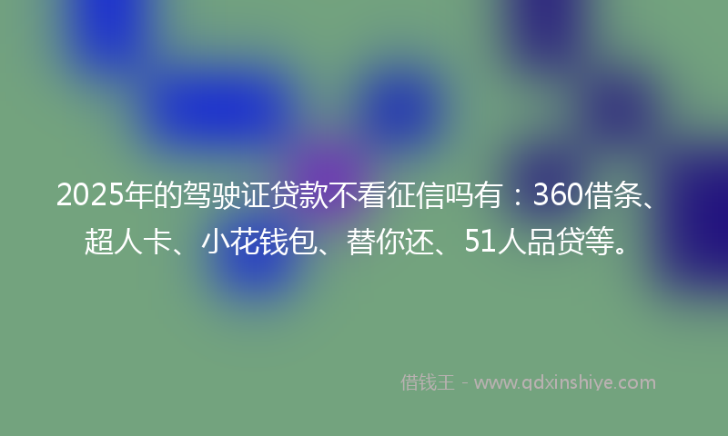 2025年的驾驶证贷款不看征信吗有：360借条、超人卡、小花钱包、替你还、51人品贷等。