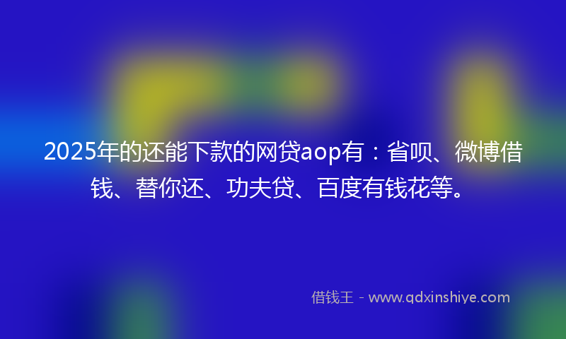 2025年的还能下款的网贷aop有：省呗、微博借钱、替你还、功夫贷、百度有钱花等。