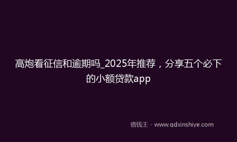 高炮看征信和逾期吗_2025年推荐，分享五个必下的小额贷款app