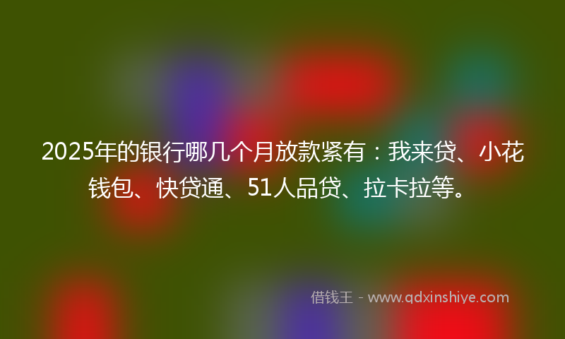 2025年的银行哪几个月放款紧有：我来贷、小花钱包、快贷通、51人品贷、拉卡拉等。