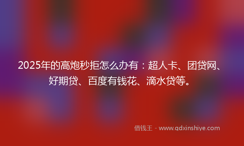 2025年的高炮秒拒怎么办有：超人卡、团贷网、好期贷、百度有钱花、滴水贷等。