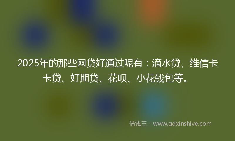 2025年的那些网贷好通过呢有：滴水贷、维信卡卡贷、好期贷、花呗、小花钱包等。