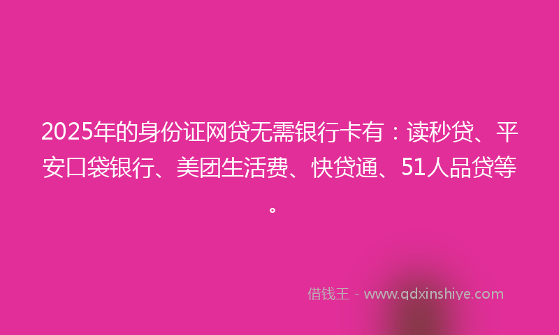 2025年的身份证网贷无需银行卡有：读秒贷、平安口袋银行、美团生活费、快贷通、51人品贷等。