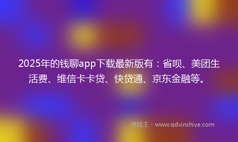 2025年的钱聊app下载最新版有：省呗、美团生活费、维信卡卡贷、快贷通、京东金融等。