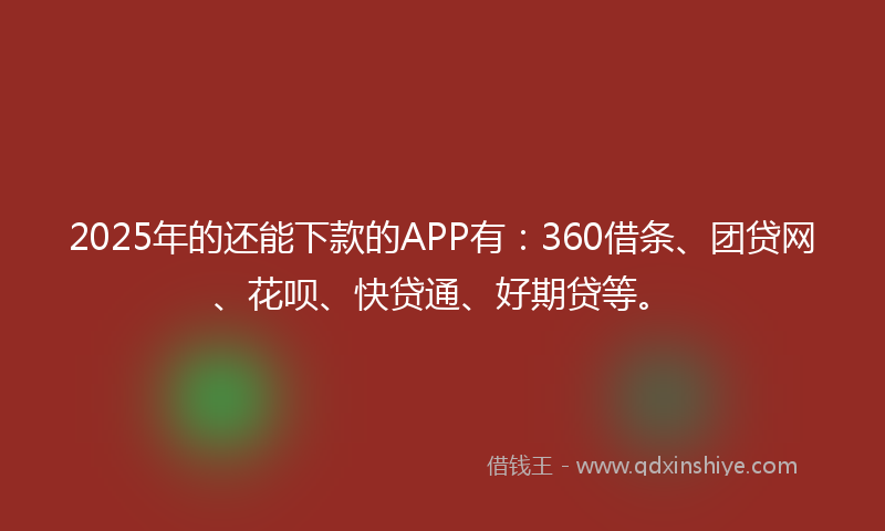 2025年的还能下款的APP有：360借条、团贷网、花呗、快贷通、好期贷等。