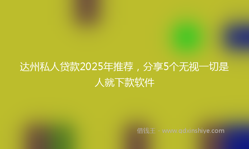 达州私人贷款2025年推荐，分享5个无视一切是人就下款软件