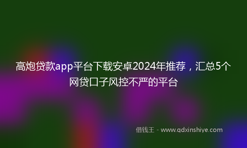高炮贷款app平台下载安卓2024年推荐，汇总5个网贷口子风控不严的平台