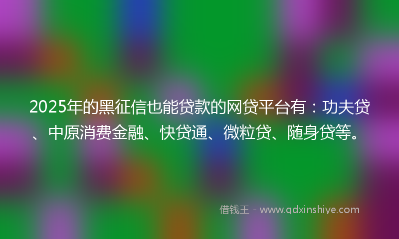 2025年的黑征信也能贷款的网贷平台有：功夫贷、中原消费金融、快贷通、微粒贷、随身贷等。
