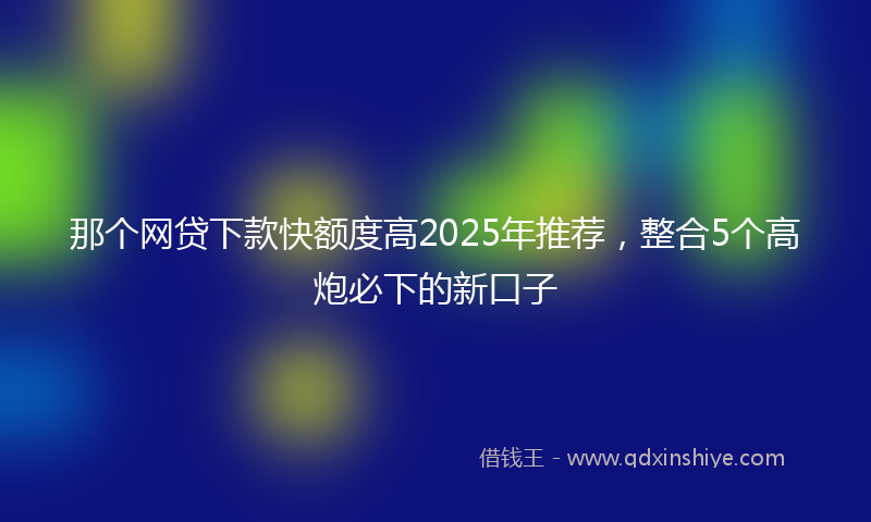 那个网贷下款快额度高2025年推荐，整合5个高炮必下的新口子