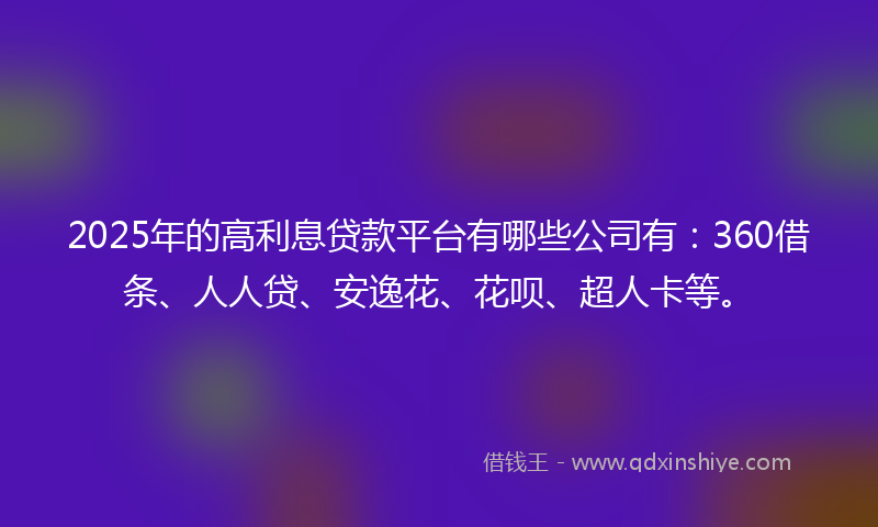 2025年的高利息贷款平台有哪些公司有：360借条、人人贷、安逸花、花呗、超人卡等。