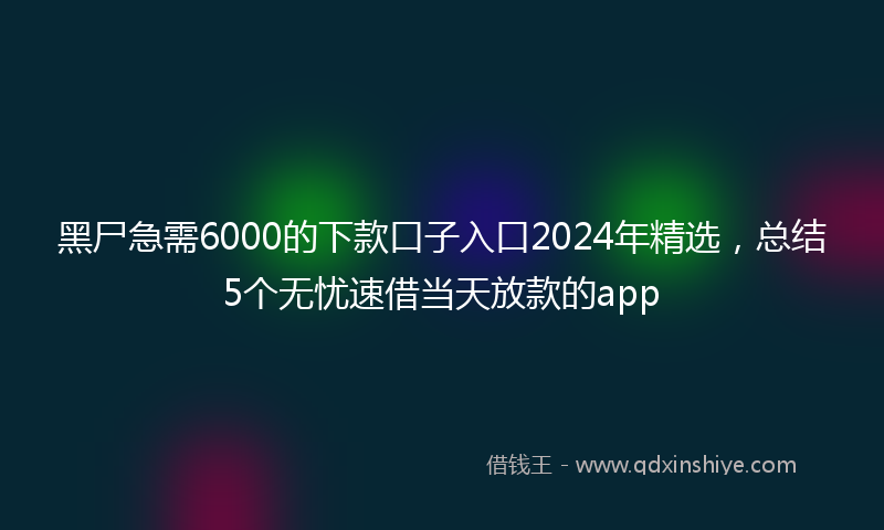 黑尸急需6000的下款口子入口2024年精选，总结5个无忧速借当天放款的app