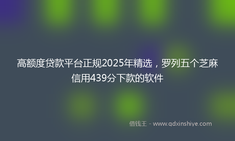 高额度贷款平台正规2025年精选，罗列五个芝麻信用439分下款的软件