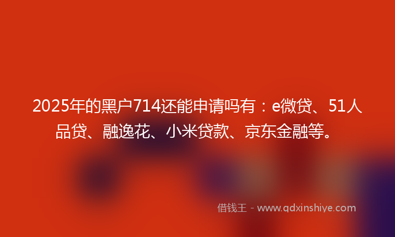 2025年的黑户714还能申请吗有：e微贷、51人品贷、融逸花、小米贷款、京东金融等。