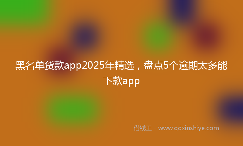黑名单货款app2025年精选，盘点5个逾期太多能下款app