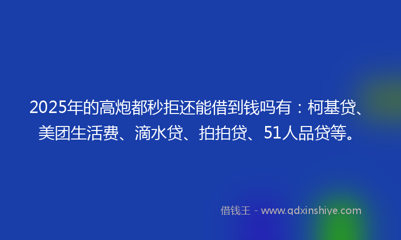 2025年的高炮都秒拒还能借到钱吗有：柯基贷、美团生活费、滴水贷、拍拍贷、51人品贷等。
