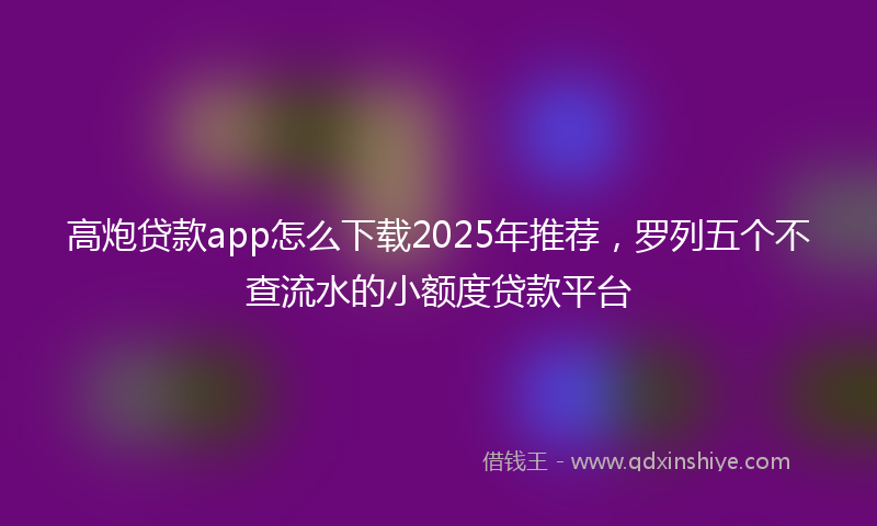 高炮贷款app怎么下载2025年推荐，罗列五个不查流水的小额度贷款平台