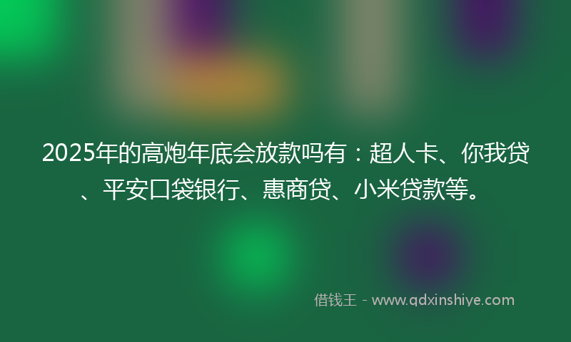 2025年的高炮年底会放款吗有：超人卡、你我贷、平安口袋银行、惠商贷、小米贷款等。