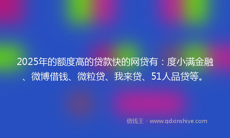 2025年的额度高的贷款快的网贷有：度小满金融、微博借钱、微粒贷、我来贷、51人品贷等。