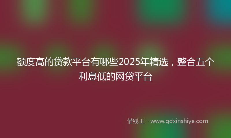 额度高的贷款平台有哪些2025年精选，整合五个利息低的网贷平台