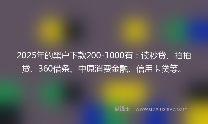 2025年的黑户下款200-1000有：读秒贷、拍拍贷、360借条、中原消费金融、信用卡贷等。
