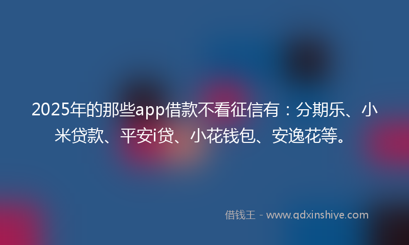 2025年的那些app借款不看征信有：分期乐、小米贷款、平安i贷、小花钱包、安逸花等。