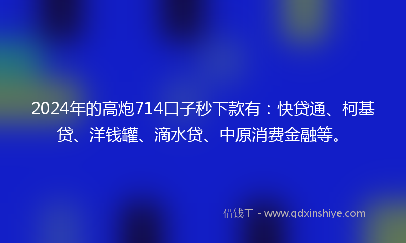 2024年的高炮714口子秒下款有：快贷通、柯基贷、洋钱罐、滴水贷、中原消费金融等。