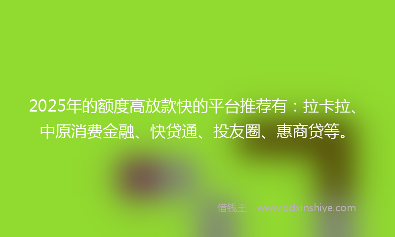 2025年的额度高放款快的平台推荐有：拉卡拉、中原消费金融、快贷通、投友圈、惠商贷等。