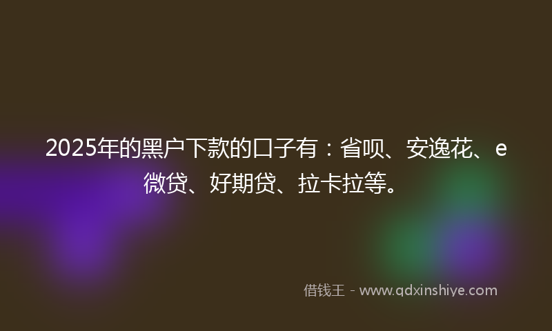 2025年的黑户下款的口子有：省呗、安逸花、e微贷、好期贷、拉卡拉等。