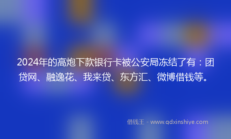 2024年的高炮下款银行卡被公安局冻结了有：团贷网、融逸花、我来贷、东方汇、微博借钱等。
