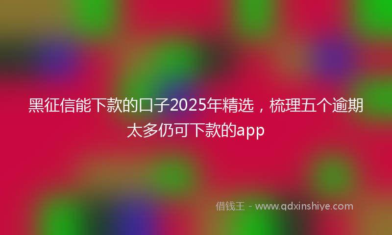 黑征信能下款的口子2025年精选，梳理五个逾期太多仍可下款的app