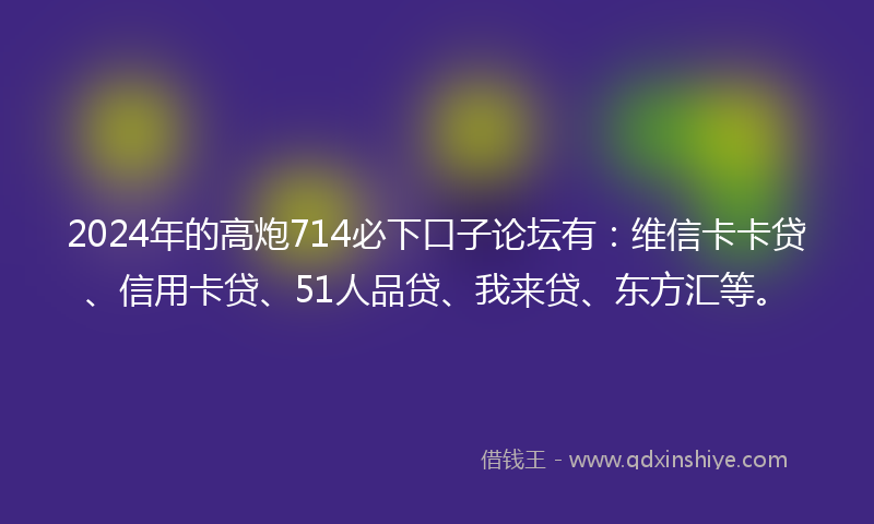 2024年的高炮714必下口子论坛有：维信卡卡贷、信用卡贷、51人品贷、我来贷、东方汇等。