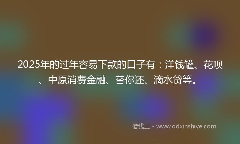 2025年的过年容易下款的口子有：洋钱罐、花呗、中原消费金融、替你还、滴水贷等。