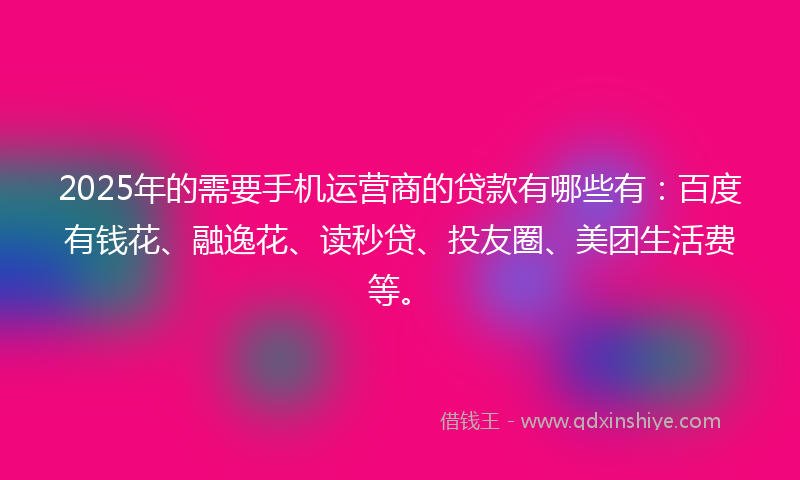 2025年的需要手机运营商的贷款有哪些有：百度有钱花、融逸花、读秒贷、投友圈、美团生活费等。