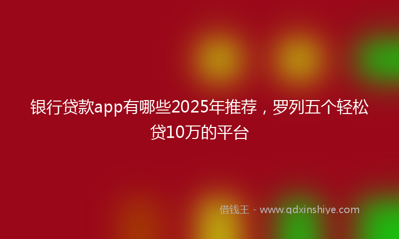 银行贷款app有哪些2025年推荐，罗列五个轻松贷10万的平台