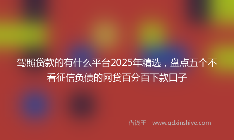 驾照贷款的有什么平台2025年精选，盘点五个不看征信负债的网贷百分百下款口子