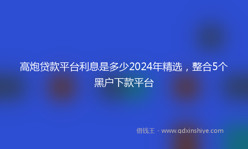 高炮贷款平台利息是多少2024年精选，整合5个黑户下款平台