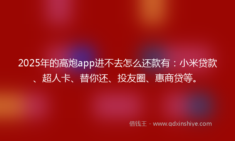 2025年的高炮app进不去怎么还款有：小米贷款、超人卡、替你还、投友圈、惠商贷等。