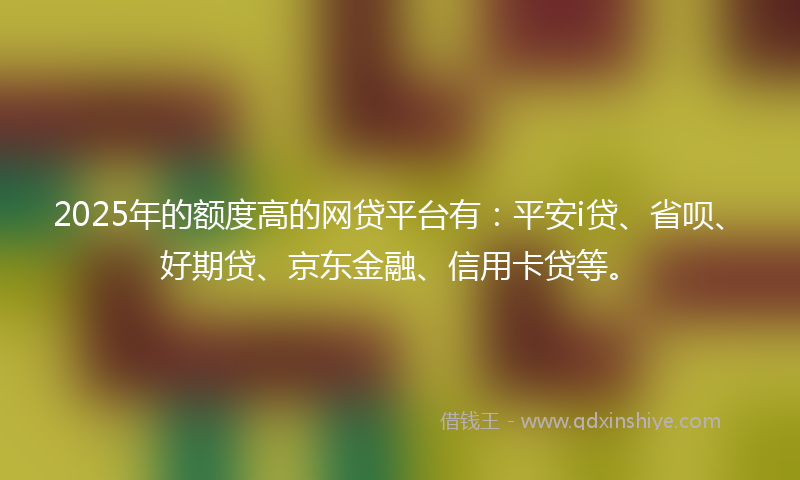 2025年的额度高的网贷平台有：平安i贷、省呗、好期贷、京东金融、信用卡贷等。