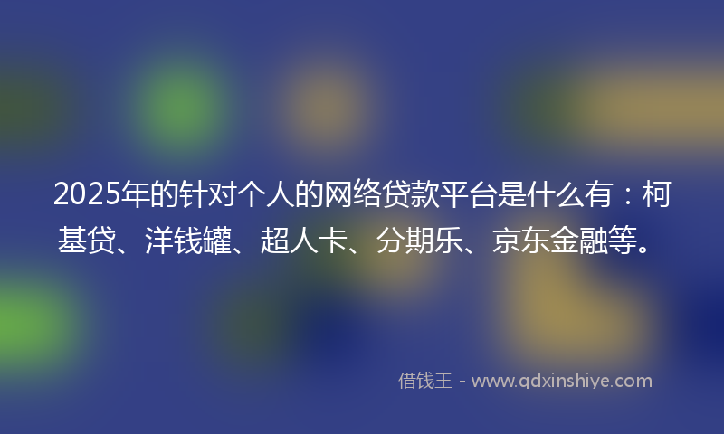 2025年的针对个人的网络贷款平台是什么有：柯基贷、洋钱罐、超人卡、分期乐、京东金融等。