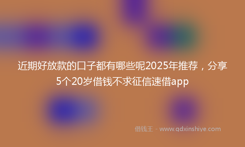 近期好放款的口子都有哪些呢2025年推荐，分享5个20岁借钱不求征信速借app