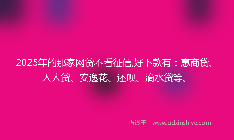 2025年的那家网贷不看征信,好下款有：惠商贷、人人贷、安逸花、还呗、滴水贷等。