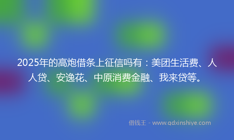 2025年的高炮借条上征信吗有：美团生活费、人人贷、安逸花、中原消费金融、我来贷等。