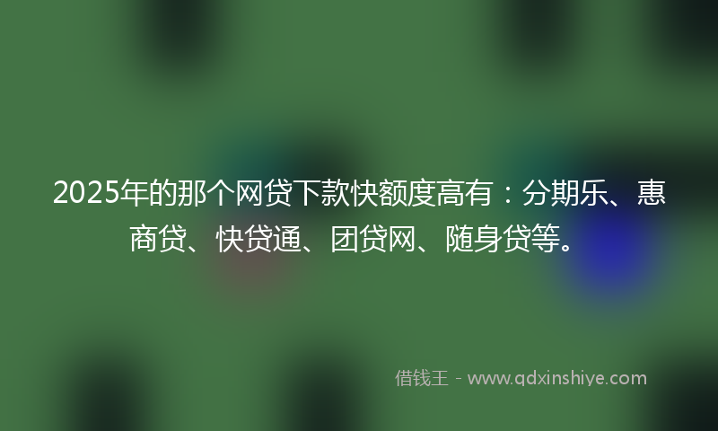2025年的那个网贷下款快额度高有：分期乐、惠商贷、快贷通、团贷网、随身贷等。