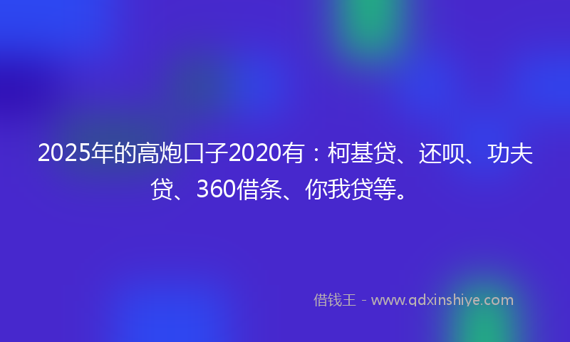 2025年的高炮口子2020有：柯基贷、还呗、功夫贷、360借条、你我贷等。