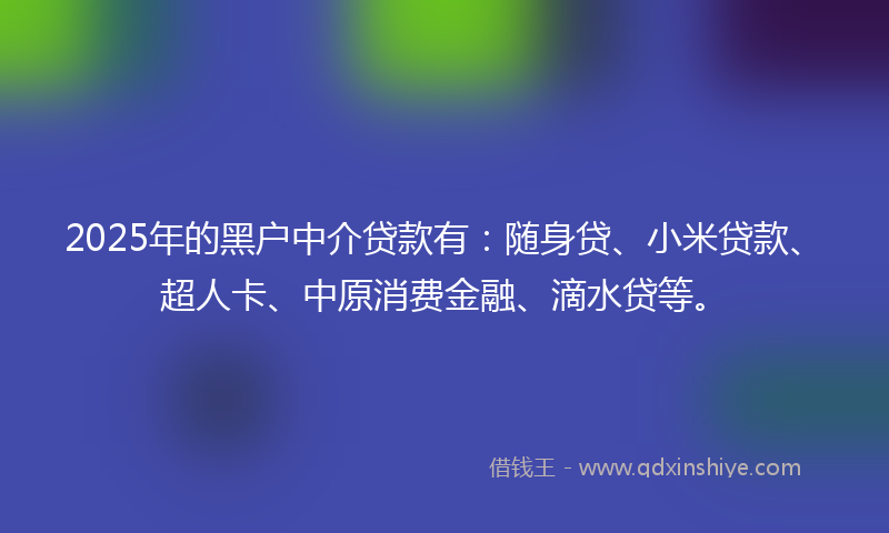 2025年的黑户中介贷款有：随身贷、小米贷款、超人卡、中原消费金融、滴水贷等。