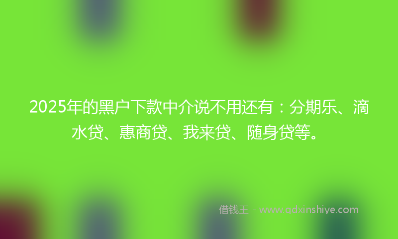 2025年的黑户下款中介说不用还有：分期乐、滴水贷、惠商贷、我来贷、随身贷等。