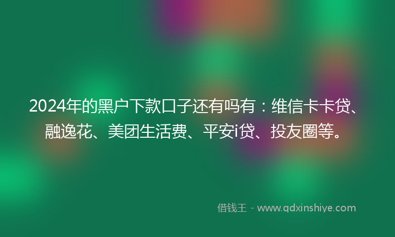 2024年的黑户下款口子还有吗有：维信卡卡贷、融逸花、美团生活费、平安i贷、投友圈等。