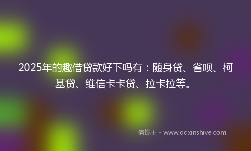 2025年的趣借贷款好下吗有：随身贷、省呗、柯基贷、维信卡卡贷、拉卡拉等。
