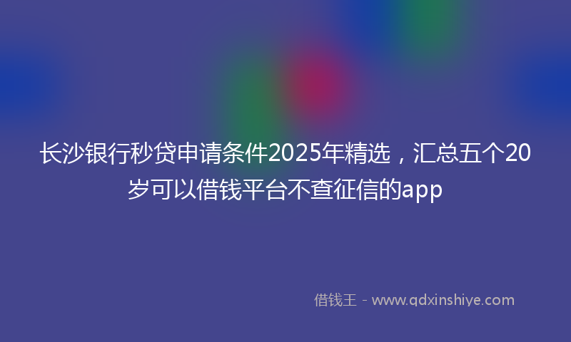 长沙银行秒贷申请条件2025年精选，汇总五个20岁可以借钱平台不查征信的app