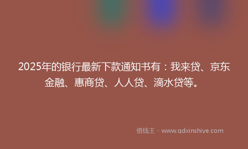 2025年的银行最新下款通知书有：我来贷、京东金融、惠商贷、人人贷、滴水贷等。